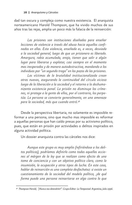 28 1| Anarquismo y Cdrceles  dad tan oscura y compleja como nuestra existencia. El anarquista norteamericano Harold Thompson, que ha vivido muchos de sus afios tras las rejas, amplia un poco més la falacia de la reinsercién:  Las prisiones son instituciones disefiadas para enseiiar ecciones de violencia a través del abuso hacia aquellos confi- nados en ellas. Esta violencia, ensefiada es, a veces, desviada a la sociedad general, luego de que un prisionero es fiberado. Amargura, rabia acumulada, encjo, tienen que salir a algin lugar para liberarse y explotar, casi siempre en el momento mas inesperados y de manera autodestructiva, mandando a fos individuos por “un segundo trago” e los pozos de las prisiores.  Las victimas de la brutalidad institucionalizada crean otras nuevas, asegurando la continuidad del circulo vicioso luego de la liberacién a la sociedad y el retorno a la deshuma- nizante existencia penal. La prisién no disminuye los crime- nes, ni protege a la gente de ellos, por el contrario, os perpe- tda. La persona se convierte generalmente, en una amenaza para la sociedad, mds que cuando entr6.*  Desde la perspectiva libertaria, no solamente es imposible re- formar a una persona, sino que mucho mas imposible es reformar 2 aquellas personas que han caido presas por su activismo politico, pues, que estin en prisién por actividades o delitos inspirados en alguna actividad politica  Un dossier anarquista contra las cérceles nos dice:  Aunque este grupo es muy amplio (refiriéndose a los deli- tos politicos), podrfamos definirlo como todas aquellas accio- nes al mdrgen de la ley que se realizan como efecto de una toma de conciencia y con un objetivo politico claro, como la insumisién, la ocupacién y otros tipos de lucka. En este caso, hablar de reinsercién es una completa desfachatez: i existe un cuestionamiento de la sociedad del modelo politico, (de qué forma puede una persona reinsertarse en algo contra lo que  # Thampsan Horol, Nunca oo detendint”. Grypo Editor La Tempesad. Arentin, o 399 